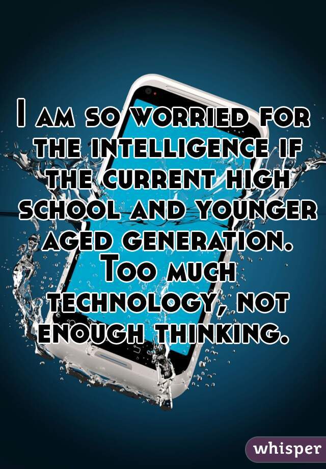 I am so worried for the intelligence if the current high school and younger aged generation. Too much technology, not enough thinking. 