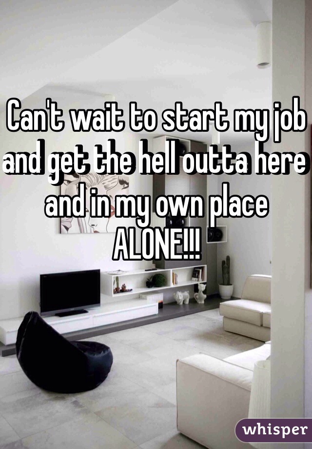 Can't wait to start my job and get the hell outta here and in my own place ALONE!!!