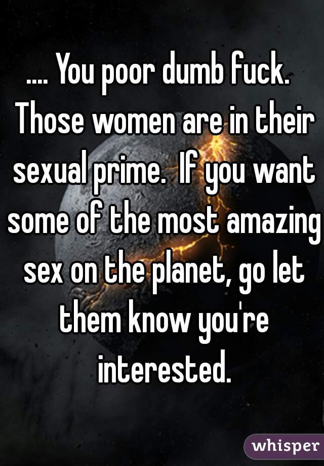 .... You poor dumb fuck.  Those women are in their sexual prime.  If you want some of the most amazing sex on the planet, go let them know you're interested.