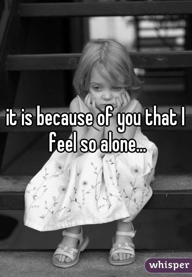 it is because of you that I feel so alone...