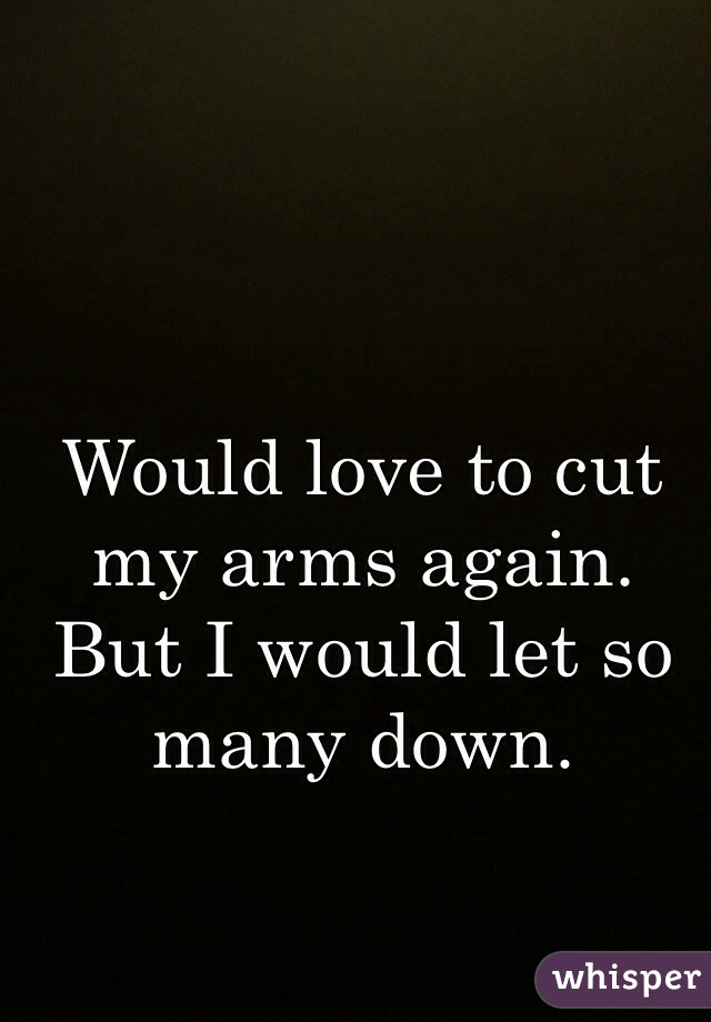 Would love to cut my arms again. But I would let so many down. 