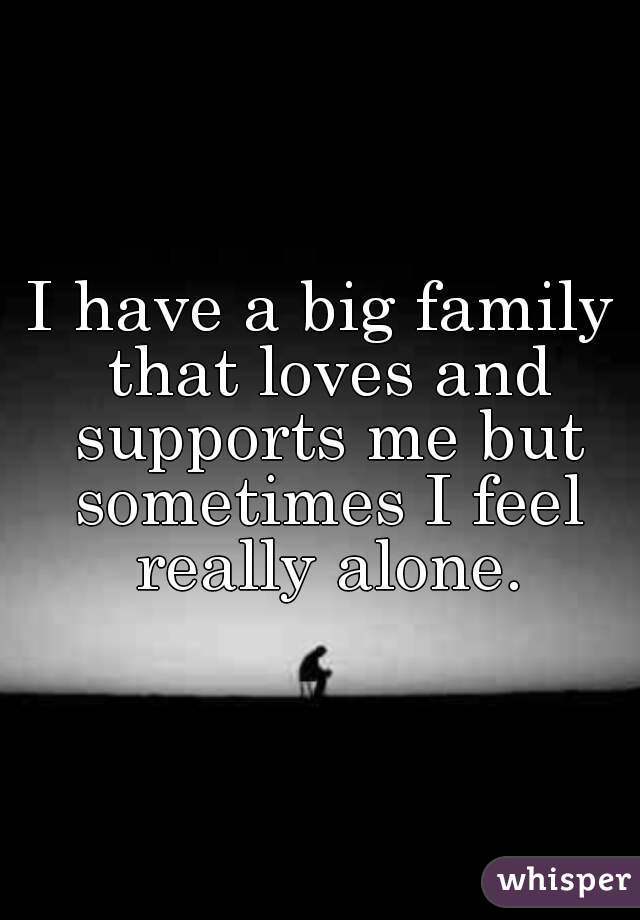 I have a big family that loves and supports me but sometimes I feel really alone.