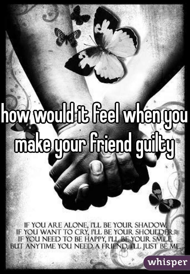 how would it feel when you make your friend guilty 

