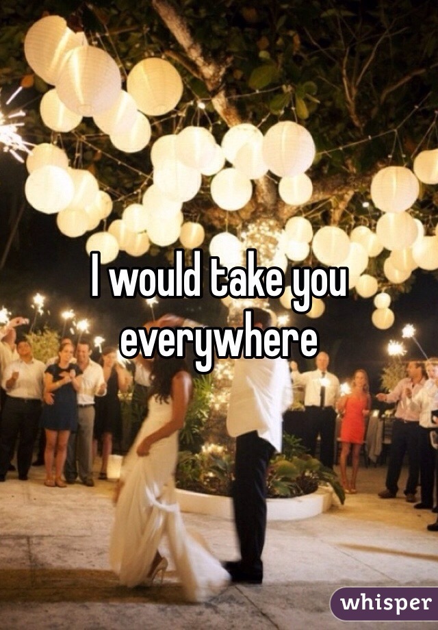 I would take you everywhere 
