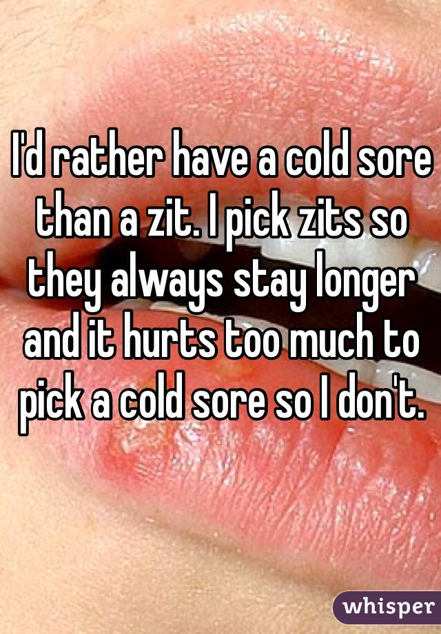 I'd rather have a cold sore than a zit. I pick zits so they always stay longer and it hurts too much to pick a cold sore so I don't.