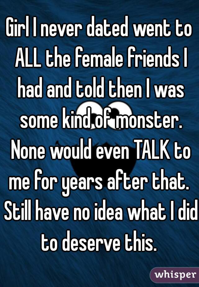 Girl I never dated went to ALL the female friends I had and told then I was some kind of monster. None would even TALK to me for years after that.  Still have no idea what I did to deserve this. 