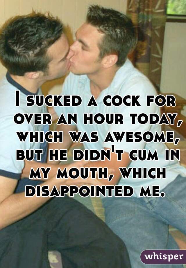 I sucked a cock for over an hour today, which was awesome, but he didn't cum in my mouth, which disappointed me. 
