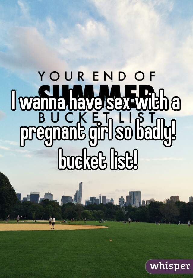 I wanna have sex with a pregnant girl so badly! bucket list!