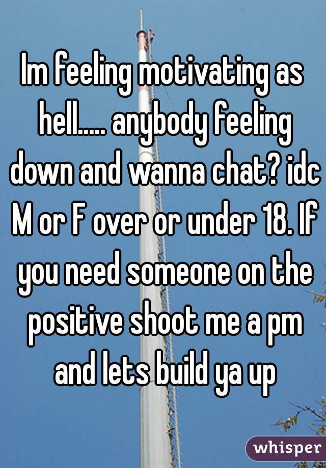 Im feeling motivating as hell..... anybody feeling down and wanna chat? idc M or F over or under 18. If you need someone on the positive shoot me a pm and lets build ya up