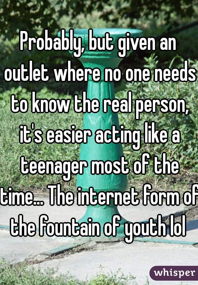 Probably, but given an outlet where no one needs to know the real person, it's easier acting like a teenager most of the time... The internet form of the fountain of youth lol 