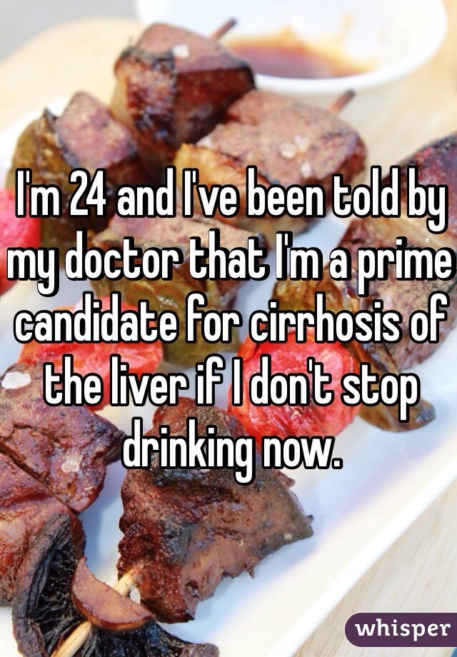 I'm 24 and I've been told by my doctor that I'm a prime candidate for cirrhosis of the liver if I don't stop drinking now.