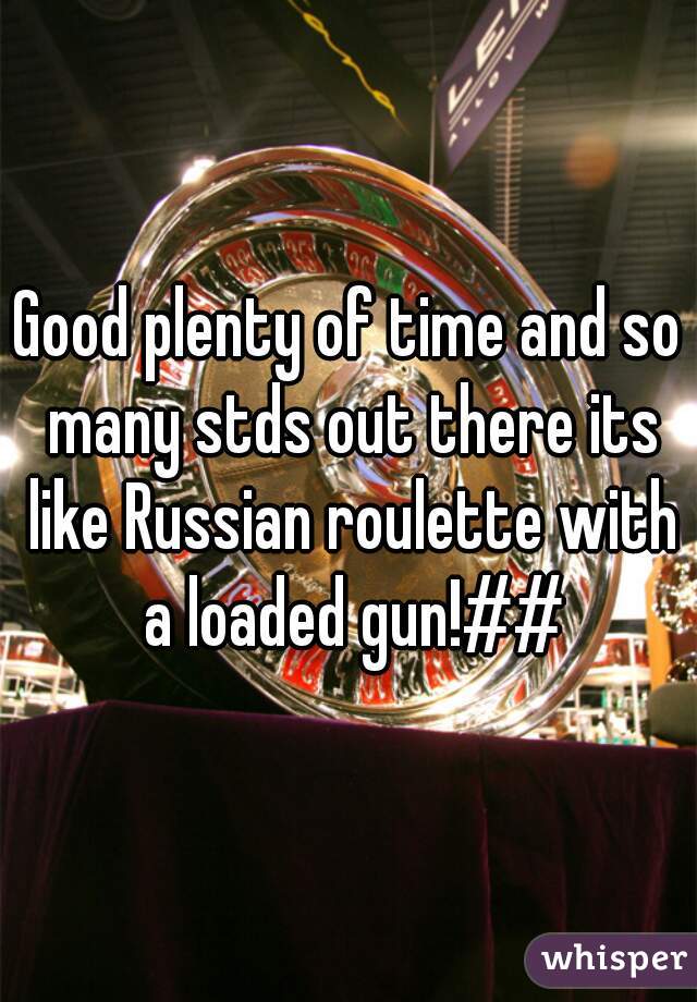 Good plenty of time and so many stds out there its like Russian roulette with a loaded gun!##