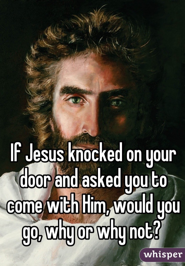 If Jesus knocked on your door and asked you to come with Him, would you go, why or why not? 