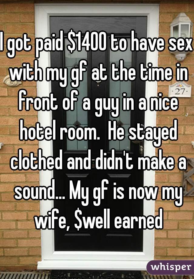 I got paid $1400 to have sex with my gf at the time in front of a guy in a nice hotel room.  He stayed clothed and didn't make a sound... My gf is now my wife, $well earned