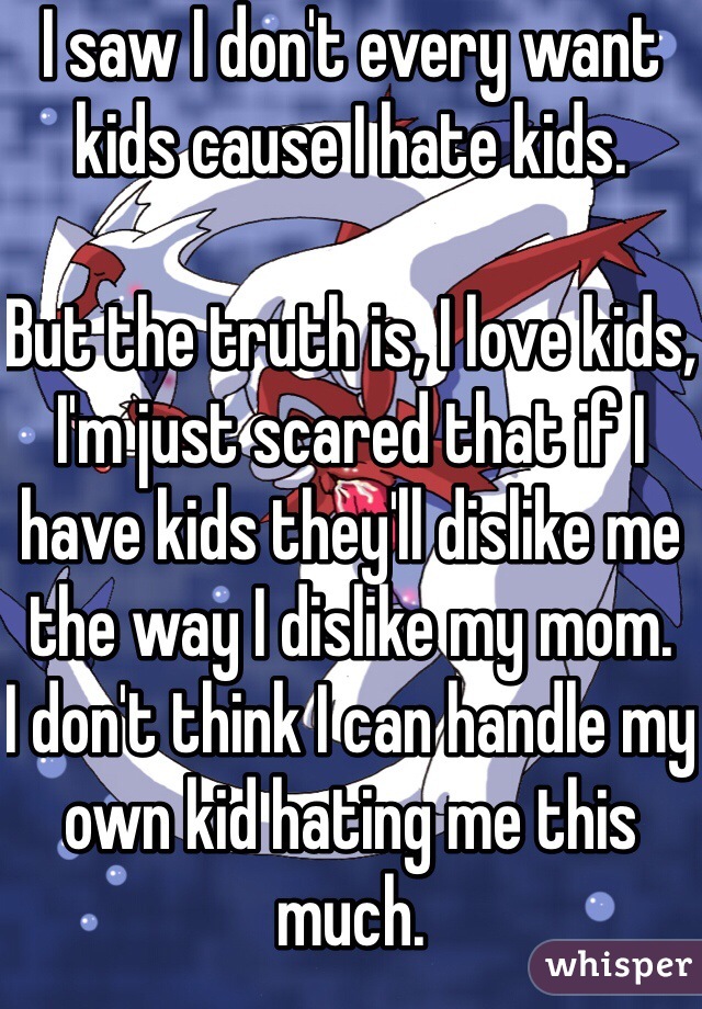 I saw I don't every want kids cause I hate kids. 

But the truth is, I love kids, I'm just scared that if I have kids they'll dislike me the way I dislike my mom. 
I don't think I can handle my own kid hating me this much.