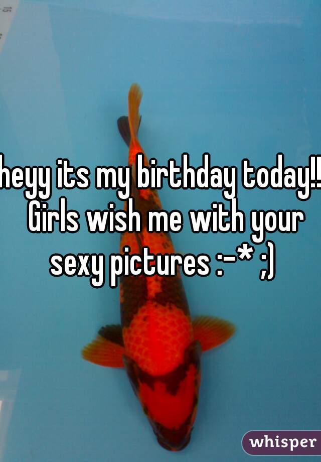 heyy its my birthday today!!  Girls wish me with your sexy pictures :-* ;)