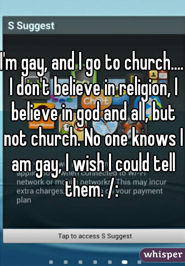 I'm gay, and I go to church.... I don't believe in religion, I believe in god and all, but not church. No one knows I am gay, I wish I could tell them. /: 