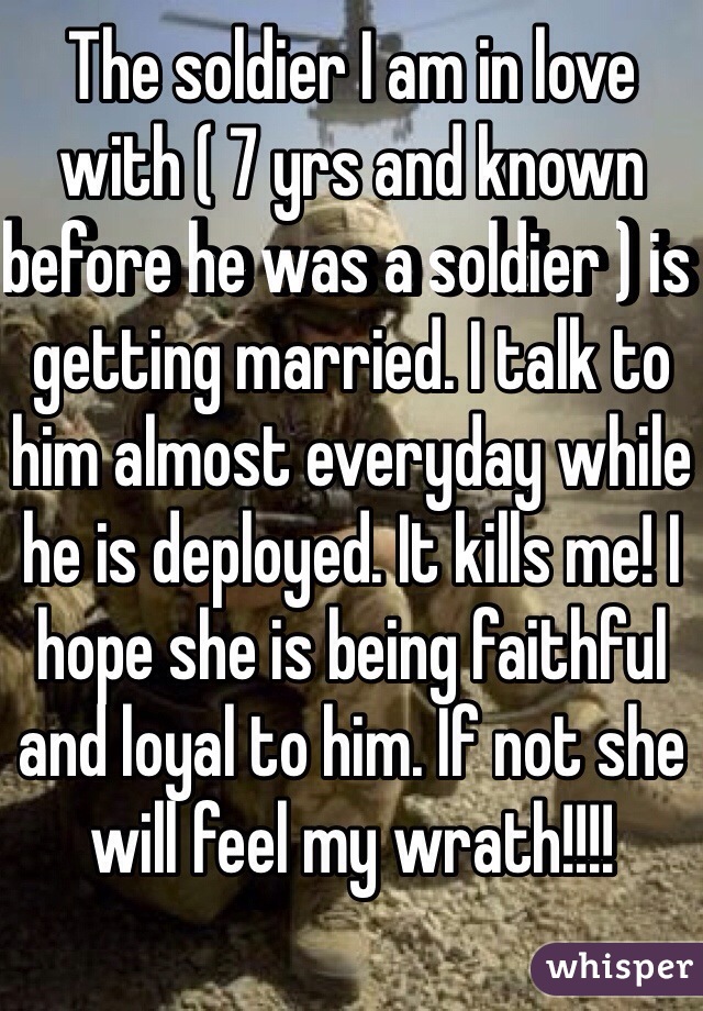 The soldier I am in love with ( 7 yrs and known before he was a soldier ) is getting married. I talk to him almost everyday while he is deployed. It kills me! I hope she is being faithful and loyal to him. If not she will feel my wrath!!!!