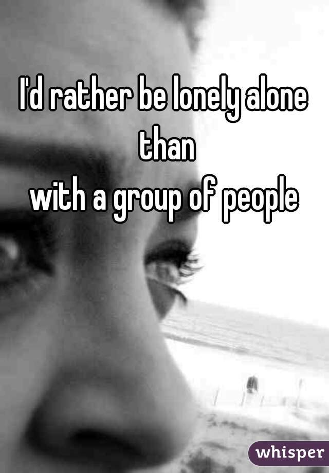 I'd rather be lonely alone than
 with a group of people 