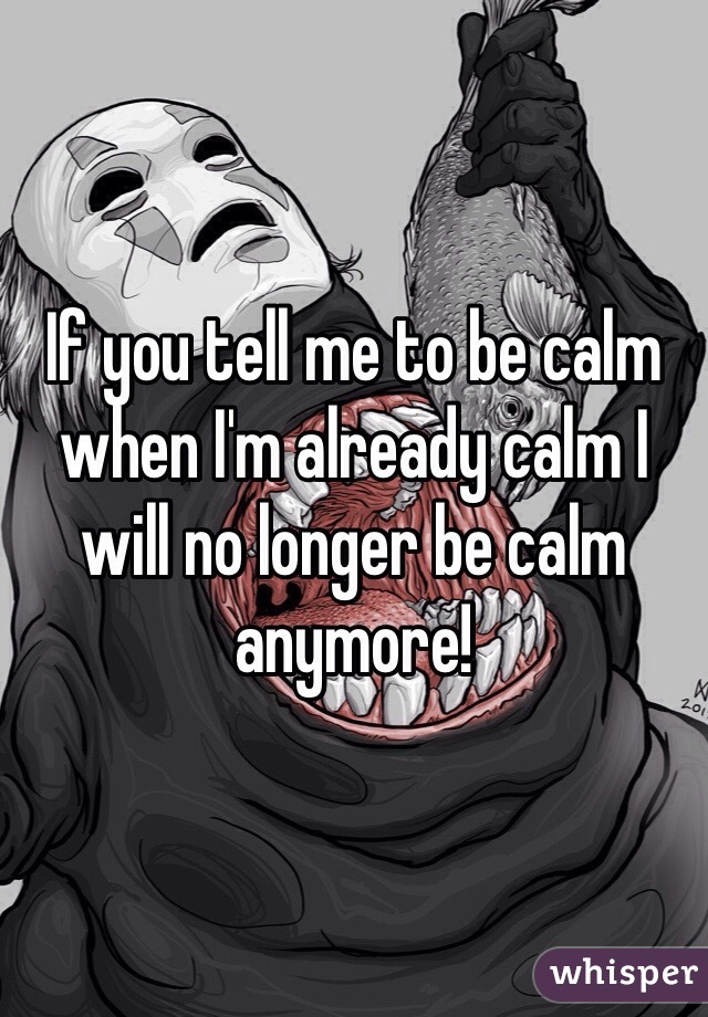 If you tell me to be calm when I'm already calm I will no longer be calm anymore! 