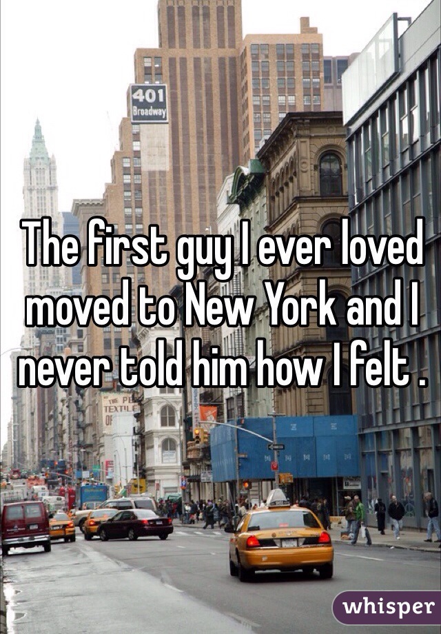 The first guy I ever loved moved to New York and I never told him how I felt . 