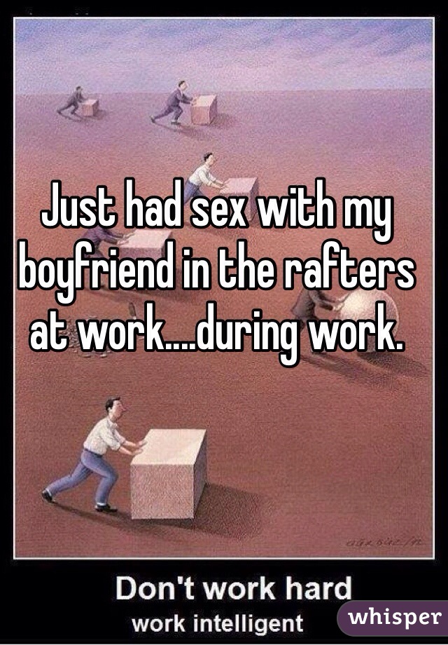 Just had sex with my boyfriend in the rafters at work....during work.  