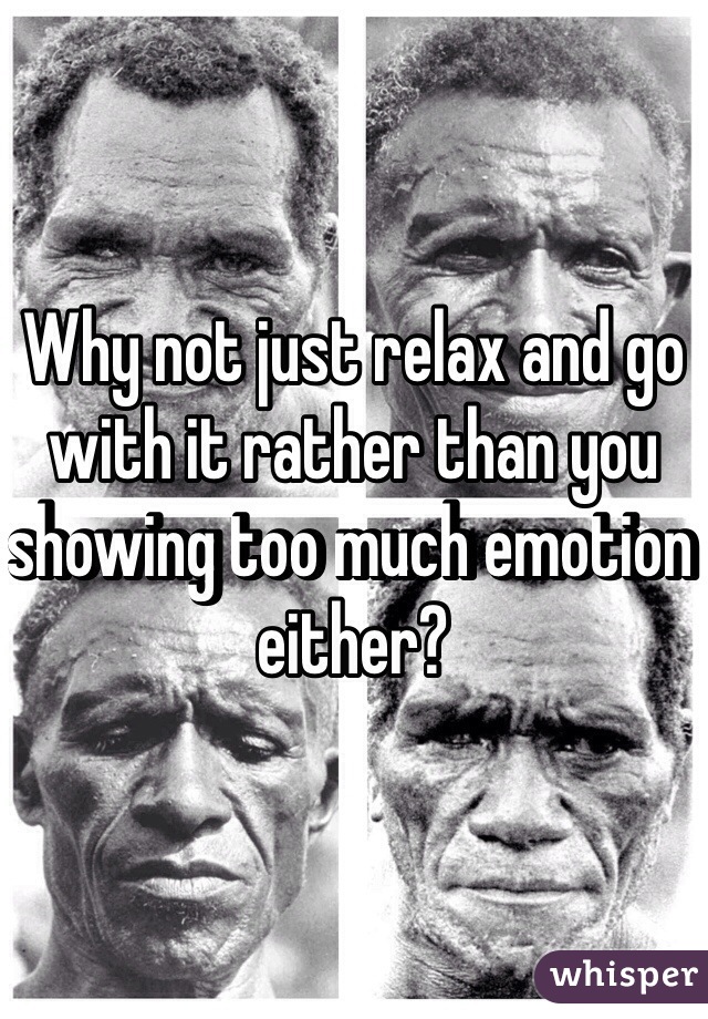 Why not just relax and go with it rather than you showing too much emotion either?