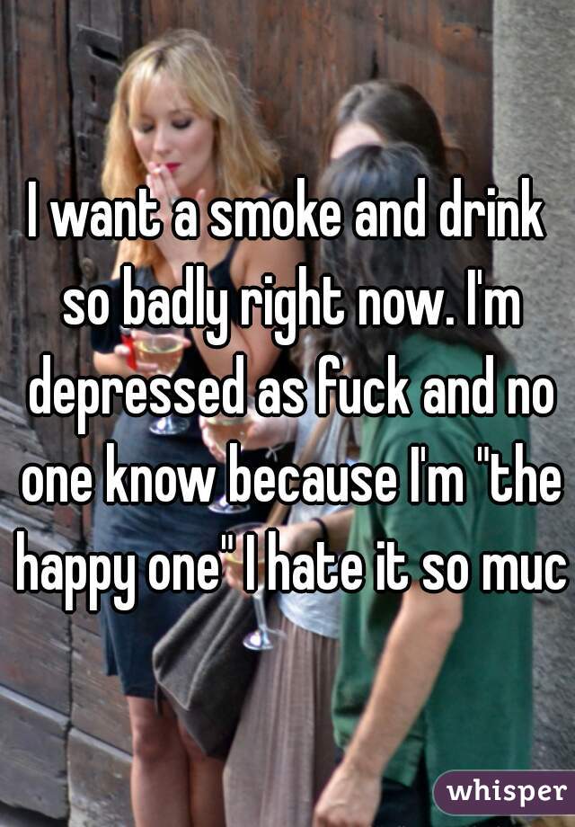 I want a smoke and drink so badly right now. I'm depressed as fuck and no one know because I'm "the happy one" I hate it so much