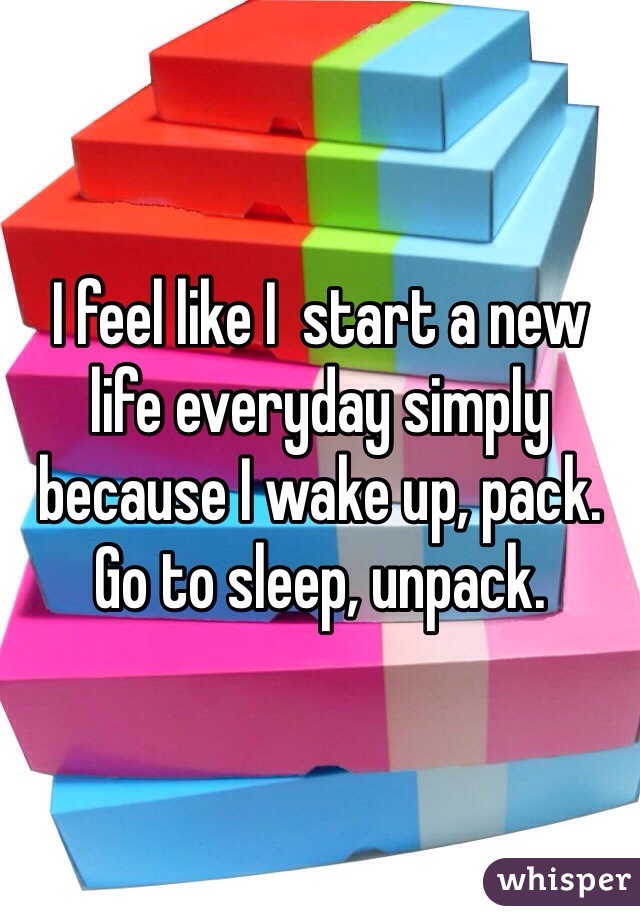 I feel like I  start a new life everyday simply because I wake up, pack. Go to sleep, unpack. 