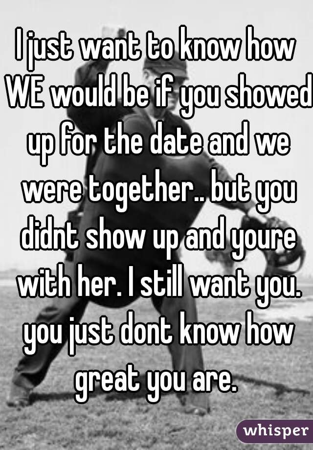 I just want to know how WE would be if you showed up for the date and we were together.. but you didnt show up and youre with her. I still want you. you just dont know how great you are. 