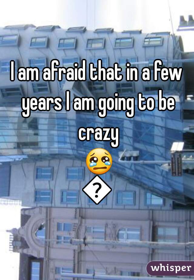 I am afraid that in a few years I am going to be crazy 😢😢