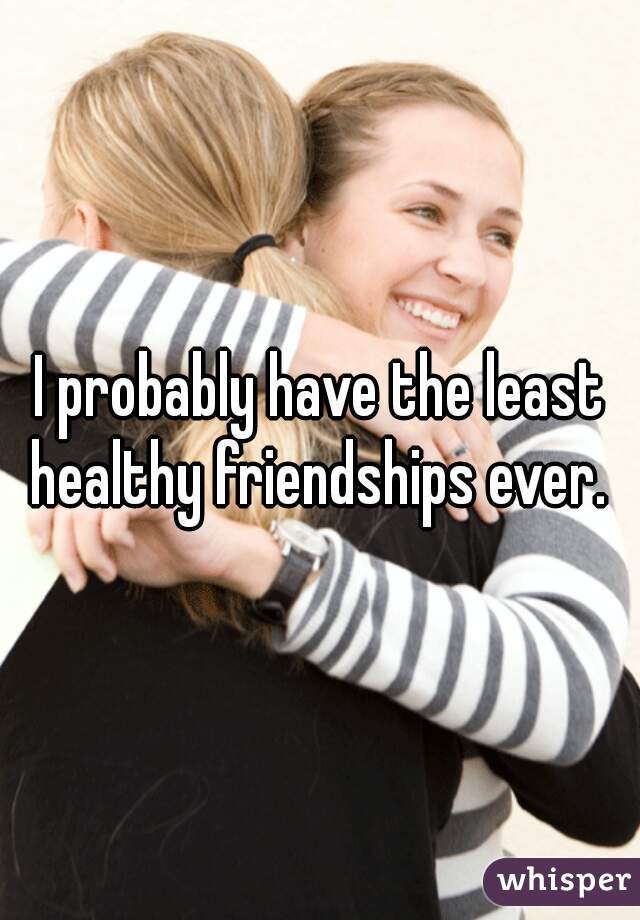 I probably have the least healthy friendships ever. 