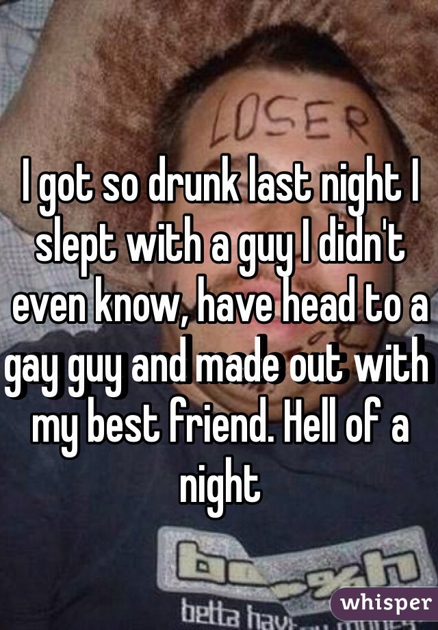I got so drunk last night I slept with a guy I didn't even know, have head to a gay guy and made out with my best friend. Hell of a night 