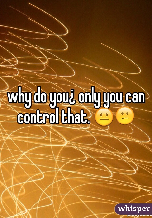 why do you¿ only you can control that. 😐😕