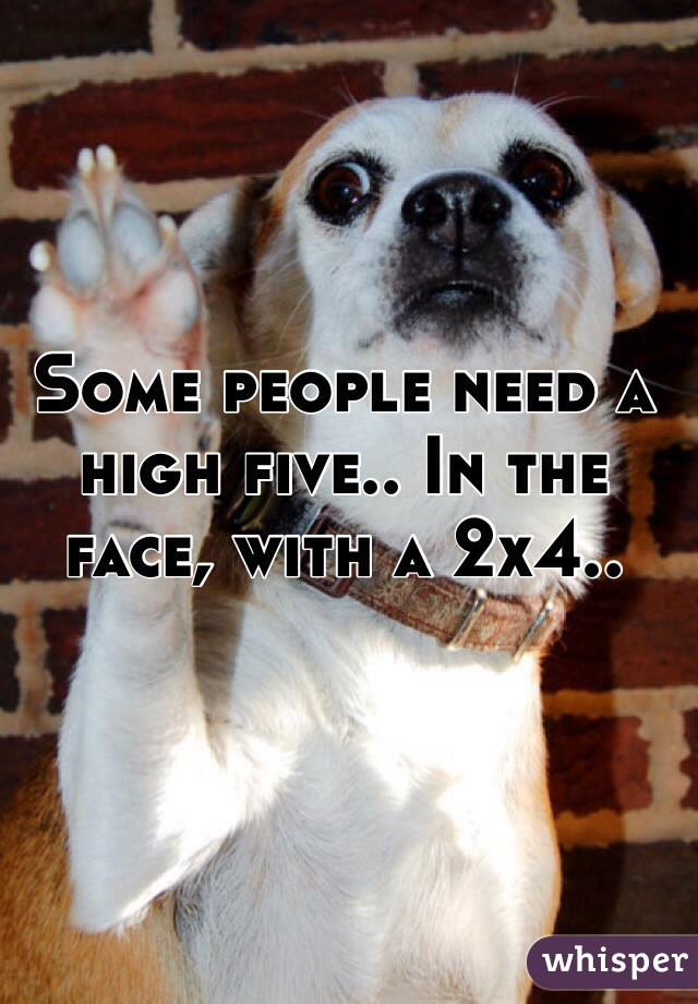 Some people need a high five.. In the face, with a 2x4..