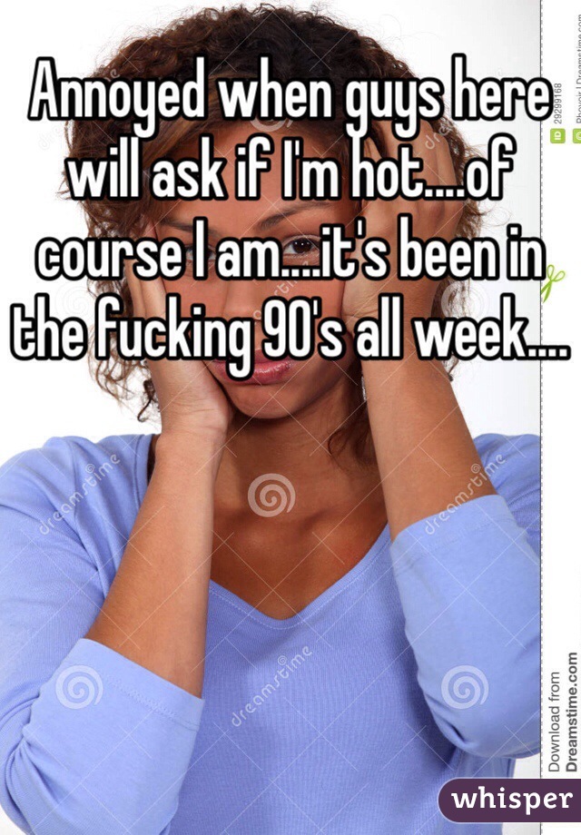 Annoyed when guys here will ask if I'm hot....of course I am....it's been in the fucking 90's all week....