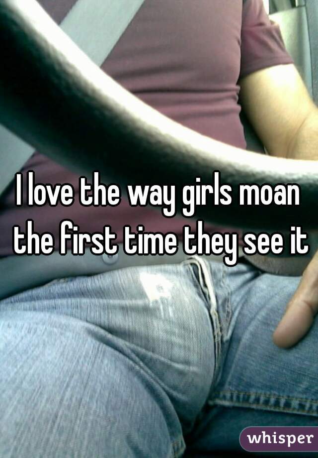 I love the way girls moan the first time they see it