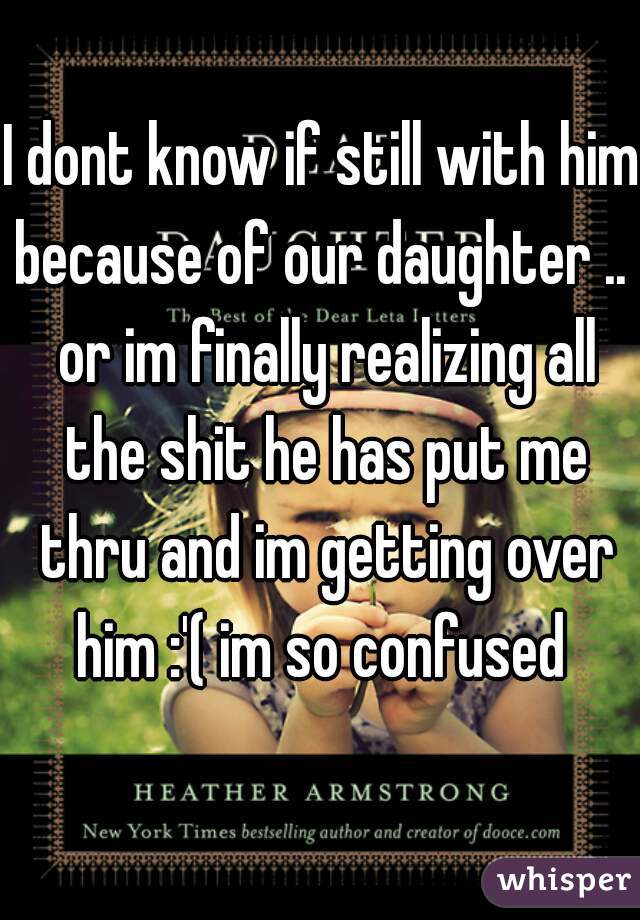 I dont know if still with him because of our daughter ..  or im finally realizing all the shit he has put me thru and im getting over him :'( im so confused 