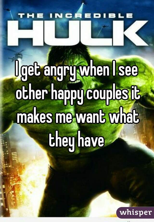 I get angry when I see other happy couples it makes me want what they have 