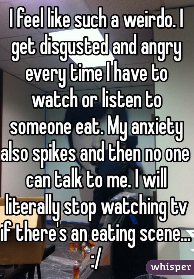 I feel like such a weirdo. I get disgusted and angry every time I have to watch or listen to someone eat. My anxiety also spikes and then no one can talk to me. I will literally stop watching tv if there's an eating scene... :/