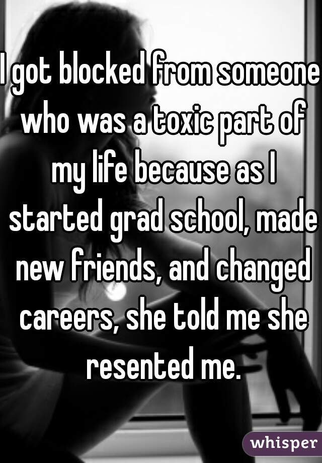 I got blocked from someone who was a toxic part of my life because as I started grad school, made new friends, and changed careers, she told me she resented me.