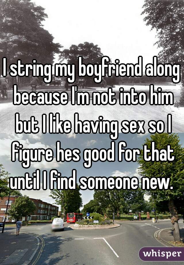 I string my boyfriend along because I'm not into him but I like having sex so I figure hes good for that until I find someone new. 