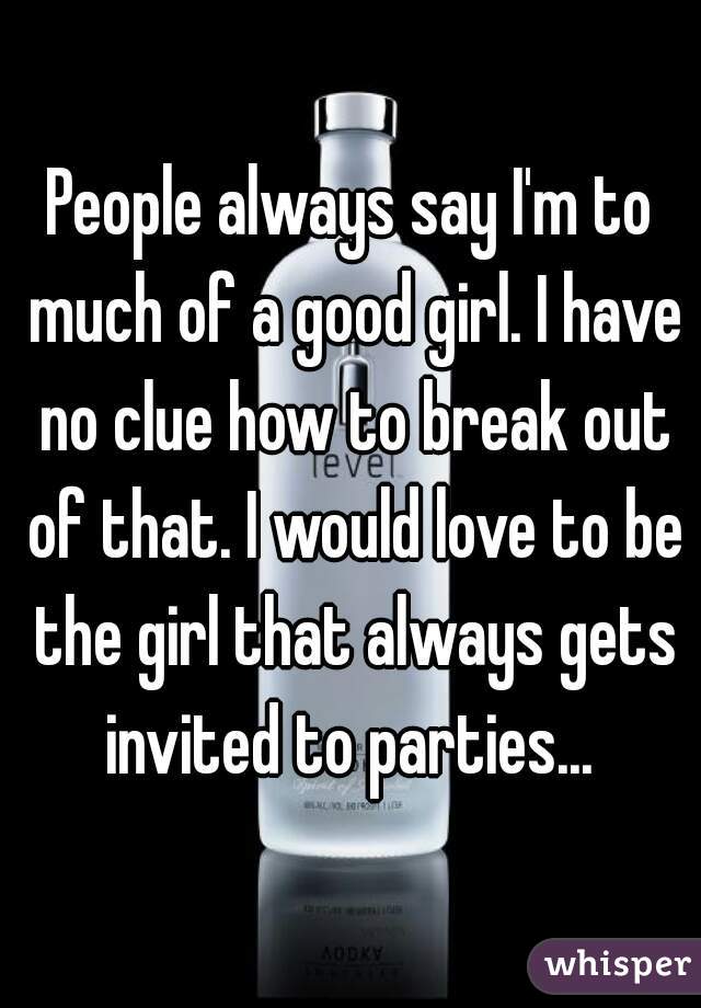People always say I'm to much of a good girl. I have no clue how to break out of that. I would love to be the girl that always gets invited to parties... 