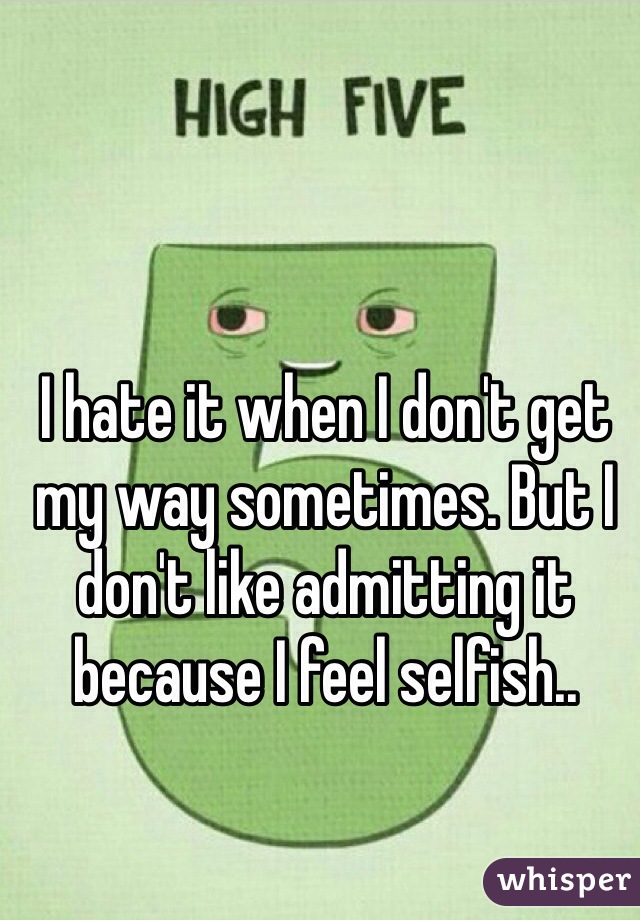 I hate it when I don't get my way sometimes. But I don't like admitting it because I feel selfish..