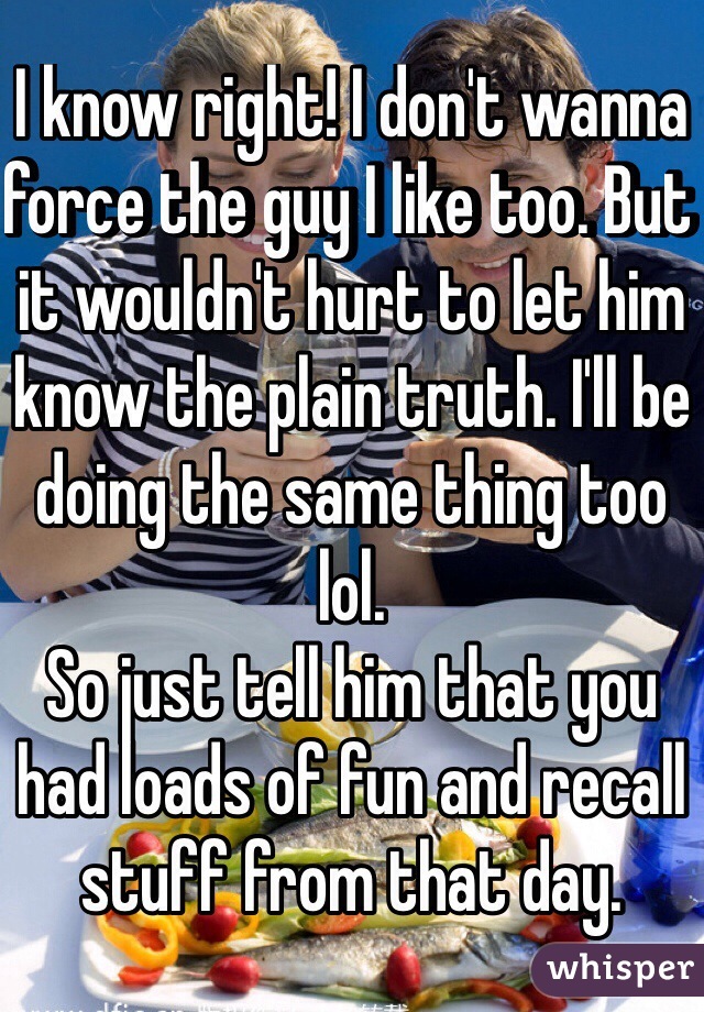 I know right! I don't wanna force the guy I like too. But it wouldn't hurt to let him know the plain truth. I'll be doing the same thing too lol. 
So just tell him that you had loads of fun and recall stuff from that day.
