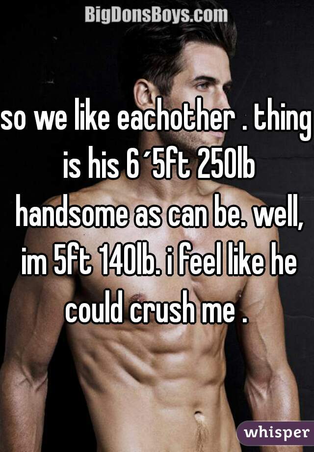 so we like eachother . thing is his 6´5ft 250lb handsome as can be. well, im 5ft 140lb. i feel like he could crush me . 