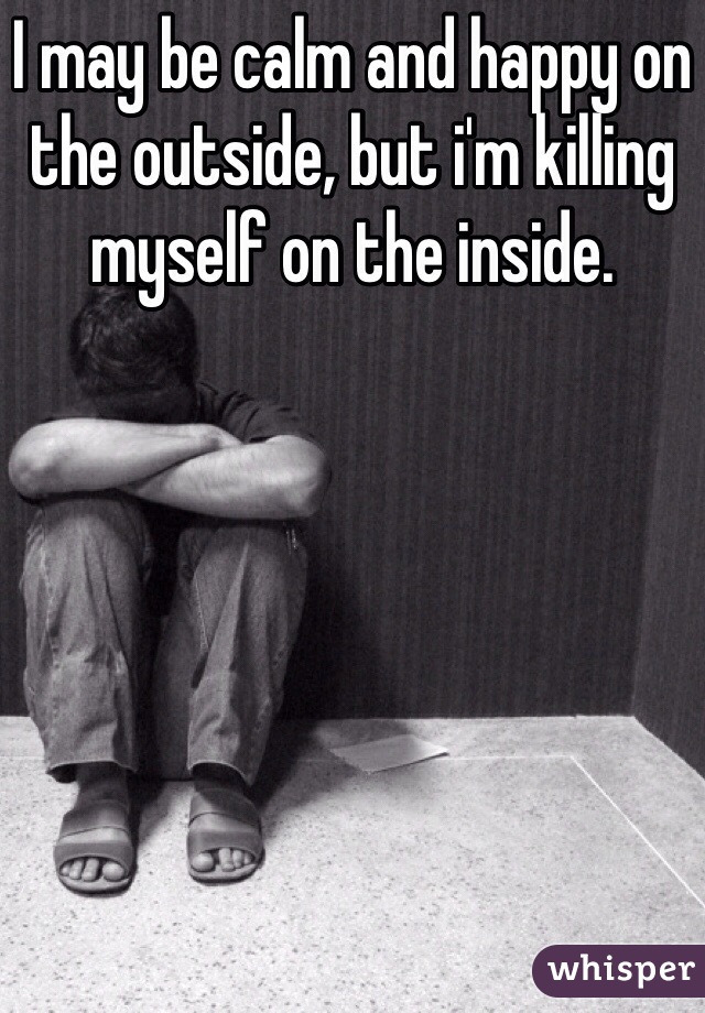 I may be calm and happy on the outside, but i'm killing myself on the inside.
