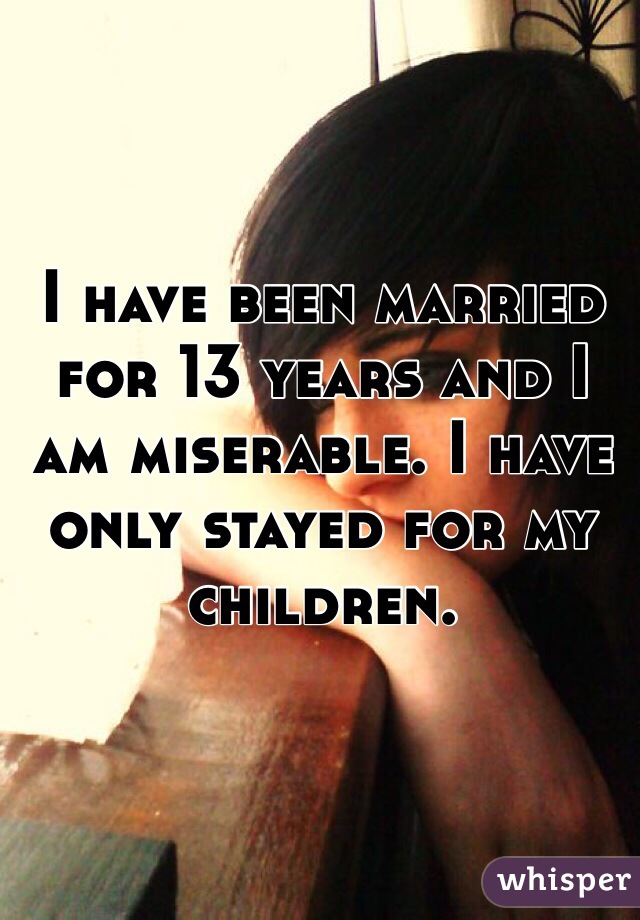 I have been married for 13 years and I am miserable. I have only stayed for my children.