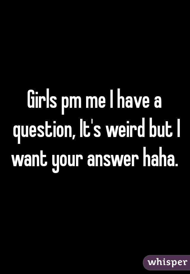 Girls pm me I have a question, It's weird but I want your answer haha. 
