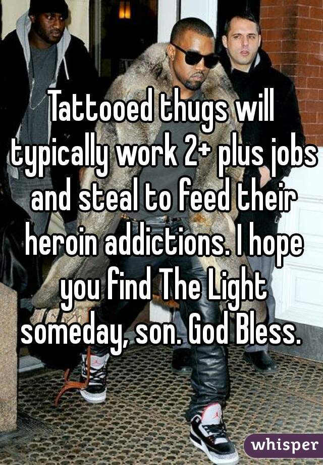 Tattooed thugs will typically work 2+ plus jobs and steal to feed their heroin addictions. I hope you find The Light someday, son. God Bless. 